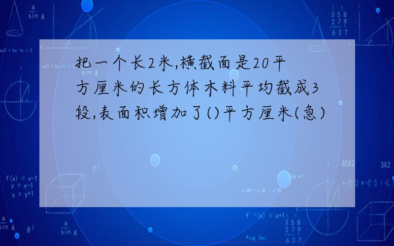 把一个长2米,横截面是20平方厘米的长方体木料平均截成3段,表面积增加了()平方厘米(急)