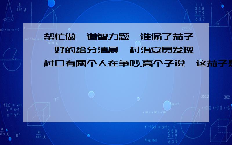 帮忙做一道智力题《谁偷了茄子》好的给分清晨,村治安员发现村口有两个人在争吵.高个子说,这茄子是你从我的地里偷的.矮个子说,茄子是我从自家那的.治安员对矮个子说,你把茄子按大的,