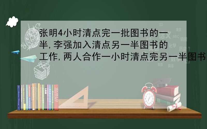 张明4小时清点完一批图书的一半,李强加入清点另一半图书的工作,两人合作一小时清点完另一半图书（接上）李强单独清点完这批图书需要几小时?谢谢了哇~ 各位好心人~