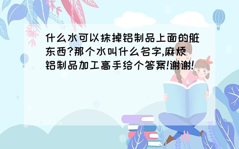 什么水可以抹掉铝制品上面的脏东西?那个水叫什么名字,麻烦铝制品加工高手给个答案!谢谢!