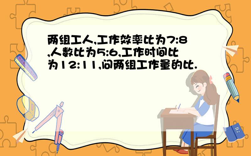 两组工人,工作效率比为7:8,人数比为5:6,工作时间比为12:11,问两组工作量的比.