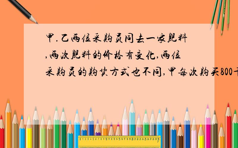 甲.乙两位采购员同去一家肥料,两次肥料的价格有变化,两位采购员的购货方式也不同,甲每次购买800千克,乙每次用去600元,而不管购买多少肥料