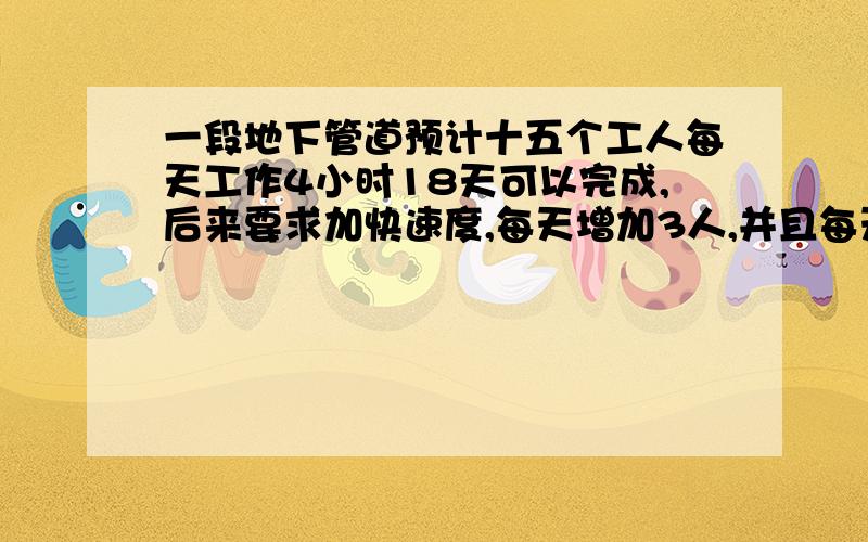 一段地下管道预计十五个工人每天工作4小时18天可以完成,后来要求加快速度,每天增加3人,并且每天工作时间增加一小时,那么可以提前几天完成这项工作?