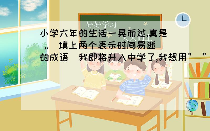 小学六年的生活一晃而过,真是 ,.（填上两个表示时间易逝的成语）我即将升入中学了,我想用” ”（填上小学六年的生活一晃而过,真是 ,.（填上两个表示时间易逝的成语）我即将升入中学了