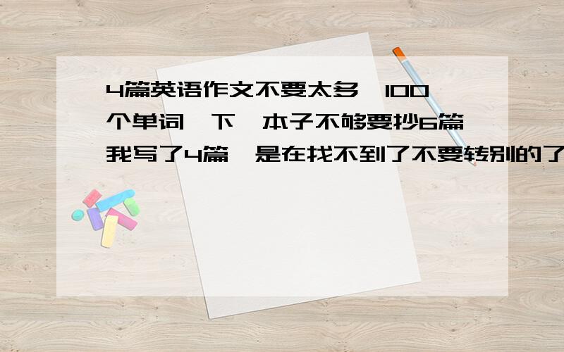 4篇英语作文不要太多,100个单词一下,本子不够要抄6篇我写了4篇,是在找不到了不要转别的了能写啥就是啥，不过不要无意义的补充：35个单词以上