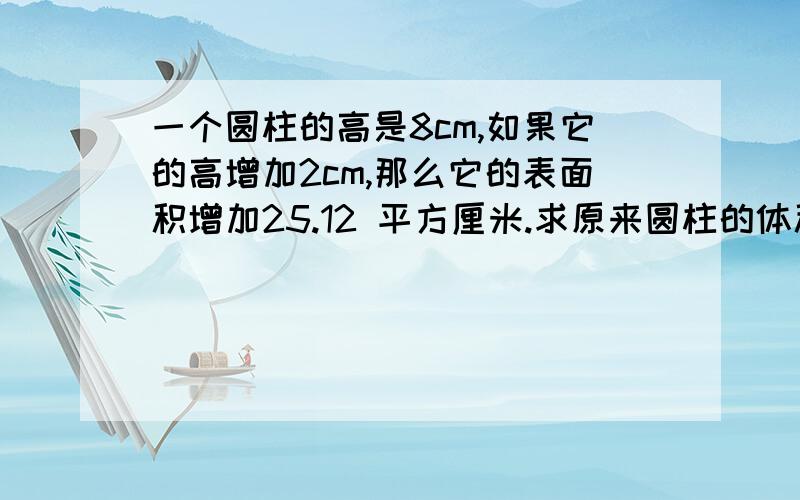 一个圆柱的高是8cm,如果它的高增加2cm,那么它的表面积增加25.12 平方厘米.求原来圆柱的体积麻烦给一下算式,