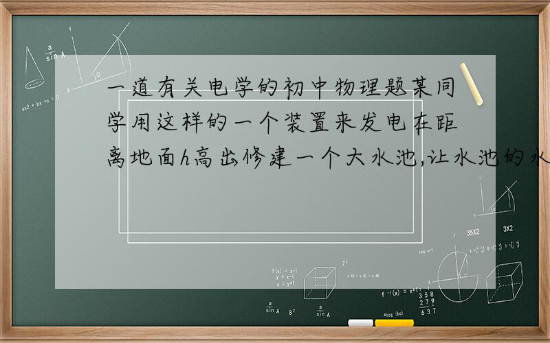 一道有关电学的初中物理题某同学用这样的一个装置来发电在距离地面h高出修建一个大水池,让水池的水通过导水渠冲向地面,利用水渠中的流水带动发电机发电,发电机发出的电能一部分用来