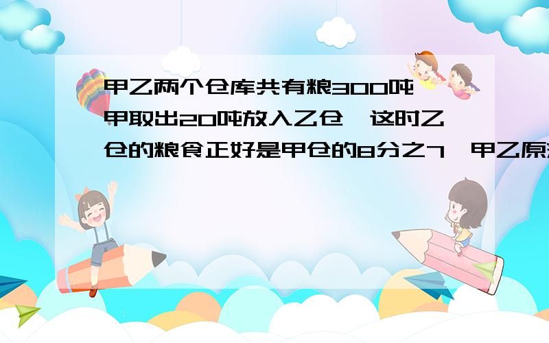 甲乙两个仓库共有粮300吨,甲取出20吨放入乙仓,这时乙仓的粮食正好是甲仓的8分之7,甲乙原来各有多少?