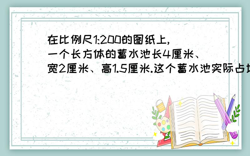 在比例尺1:200的图纸上,一个长方体的蓄水池长4厘米、宽2厘米、高1.5厘米.这个蓄水池实际占地面积是多少?在它的池底和四周都抹上水泥,抹水泥的面积是多少?水池的最大蓄水量约是多少?