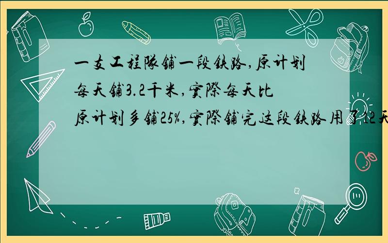 一支工程队铺一段铁路,原计划每天铺3.2千米,实际每天比原计划多铺25%,实际铺完这段铁路用了12天.原计划用多多少天才能铺完?用比例解