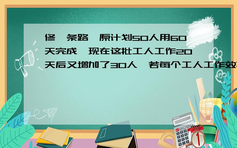 修一条路,原计划50人用60天完成,现在这批工人工作20天后又增加了30人,若每个工人工作效率相同,这条路剩下得部分再修几天可以完工