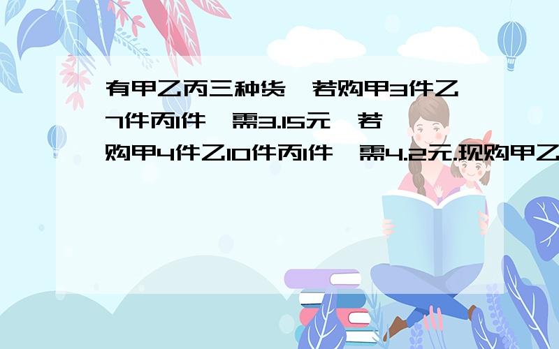 有甲乙丙三种货,若购甲3件乙7件丙1件,需3.15元,若购甲4件乙10件丙1件,需4.2元.现购甲乙丙各一件,共需几元?