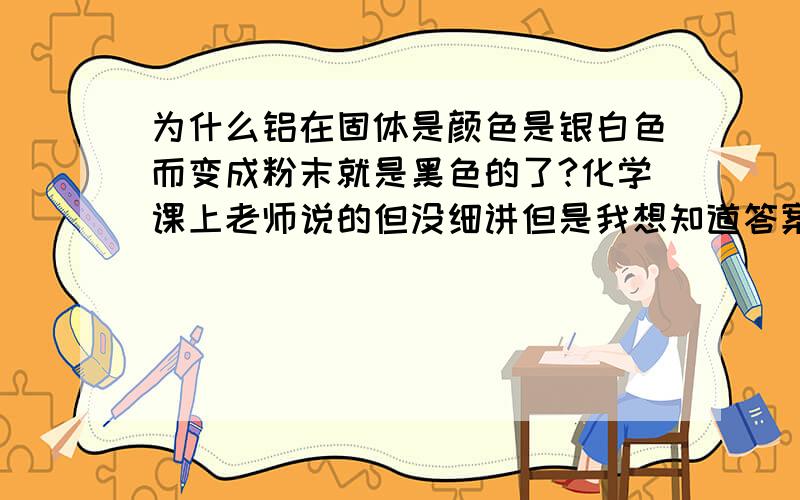 为什么铝在固体是颜色是银白色而变成粉末就是黑色的了?化学课上老师说的但没细讲但是我想知道答案,谁知道麻烦告诉一声.