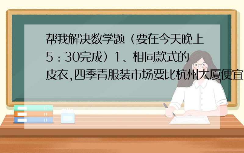 帮我解决数学题（要在今天晚上5：30完成）1、相同款式的皮衣,四季青服装市场要比杭州大厦便宜20%,正好便宜了240元.四季青服装市场这款皮衣售价多少元?2、小马虎在做一道分数除法算式时,