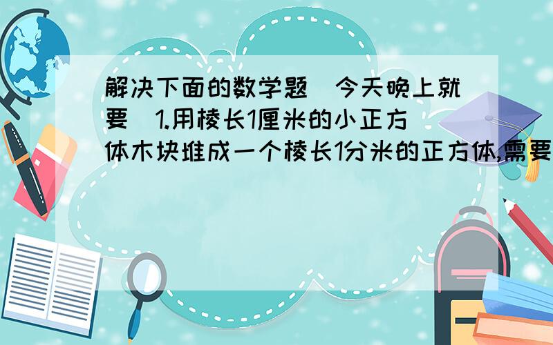 解决下面的数学题(今天晚上就要)1.用棱长1厘米的小正方体木块堆成一个棱长1分米的正方体,需要多少块?把这些小正方体木块排成一行,有多长?2.1.6平方千米=( )公顷=( )平方米3.40000平方米=( )公