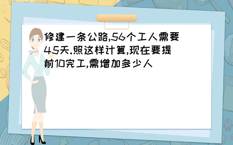 修建一条公路,56个工人需要45天.照这样计算,现在要提前10完工,需增加多少人