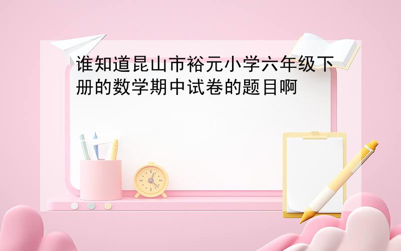 谁知道昆山市裕元小学六年级下册的数学期中试卷的题目啊