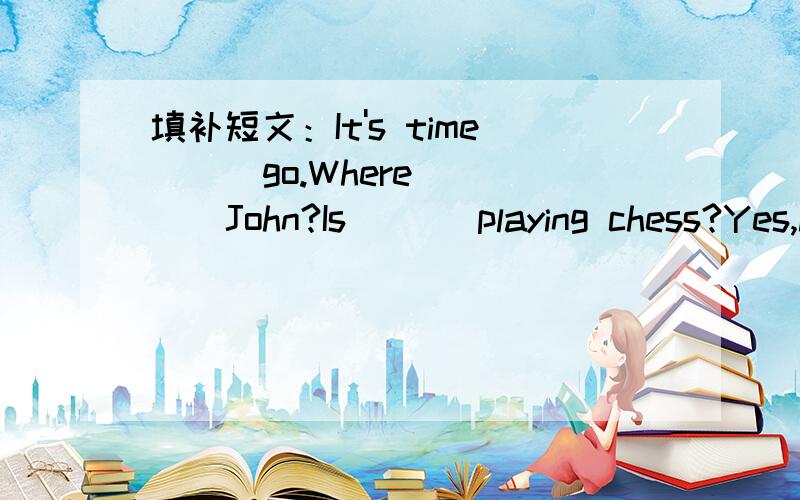 填补短文：It's time( ) go.Where ( ) John?Is ( ) playing chess?Yes,he( ).Tell ( ) we're leaving.Where ( ) Amy?Is ( ) writing a report?No,she( ).