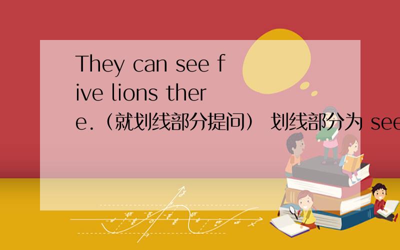 They can see five lions there.（就划线部分提问） 划线部分为 see