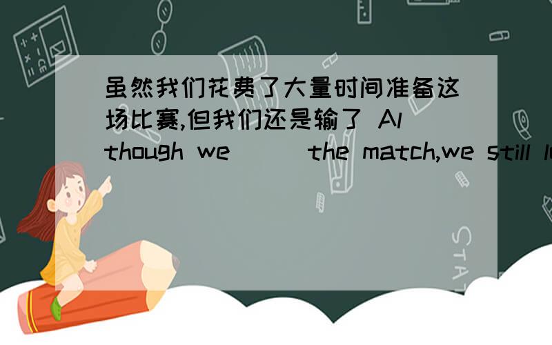 虽然我们花费了大量时间准备这场比赛,但我们还是输了 Although we （ ）the match,we still lost it.