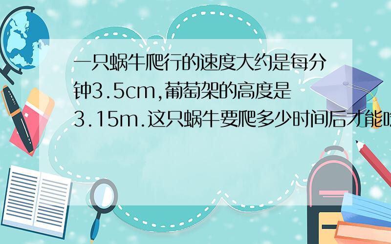 一只蜗牛爬行的速度大约是每分钟3.5cm,葡萄架的高度是3.15m.这只蜗牛要爬多少时间后才能吃到葡萄?如果大家不介意,在帮我想道题吧：王叔叔买了5个西瓜,共重33.2千克,共花了26.56元,平均每个