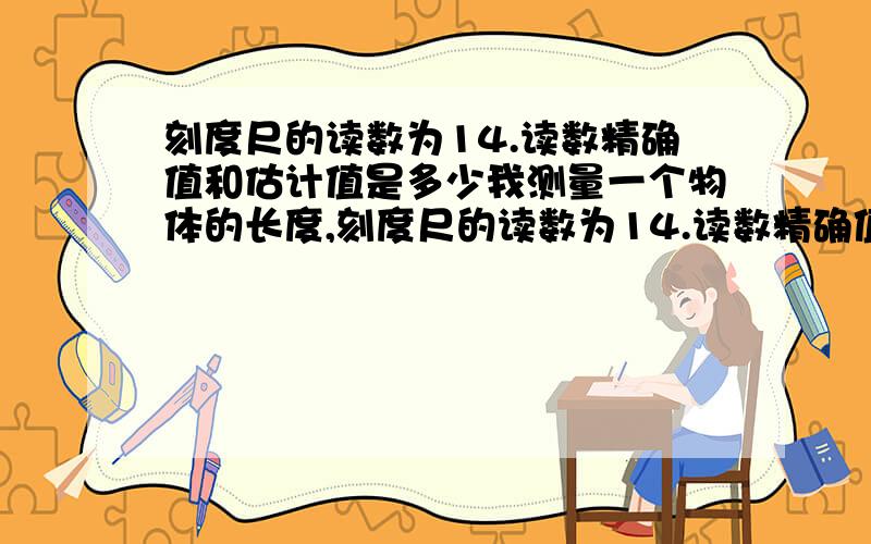 刻度尺的读数为14.读数精确值和估计值是多少我测量一个物体的长度,刻度尺的读数为14.读数精确值和估计值各是多少?共有4种选择:A,14dm和0.25dm B,14.2dm和0.05dm C,14dm和0.05dm D,14.2和0.05