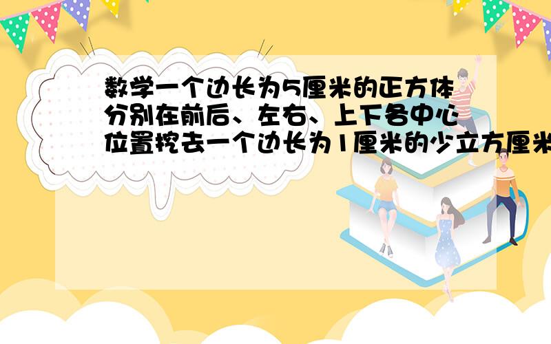 数学一个边长为5厘米的正方体分别在前后、左右、上下各中心位置挖去一个边长为1厘米的少立方厘米?一个边长为5厘米的正方体分别在前后、左右、上下各中心位置挖去一个边长为1厘米的