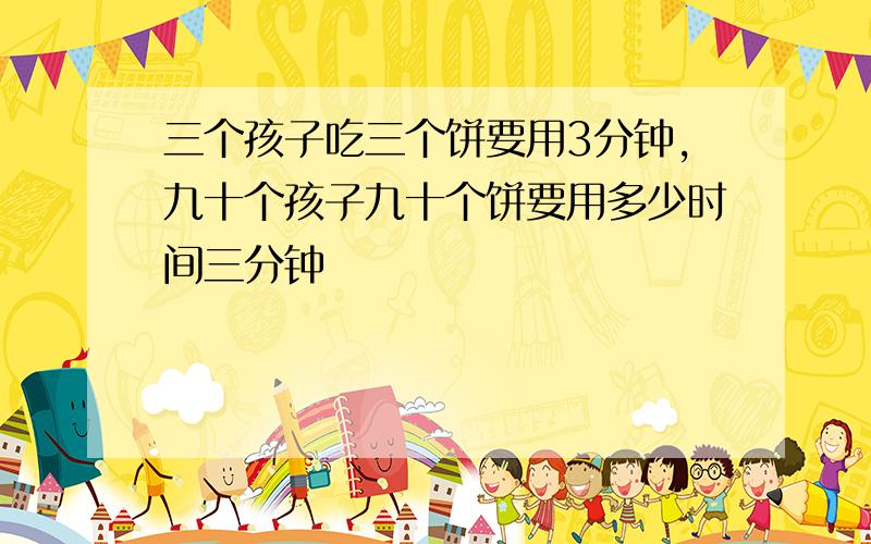 三个孩子吃三个饼要用3分钟,九十个孩子九十个饼要用多少时间三分钟