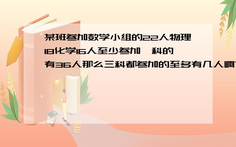 某班参加数学小组的22人物理18化学16人至少参加一科的有36人那么三科都参加的至多有几人啊?请高人指点