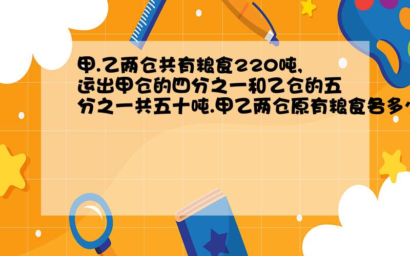 甲.乙两仓共有粮食220吨,运出甲仓的四分之一和乙仓的五分之一共五十吨.甲乙两仓原有粮食各多少吨?