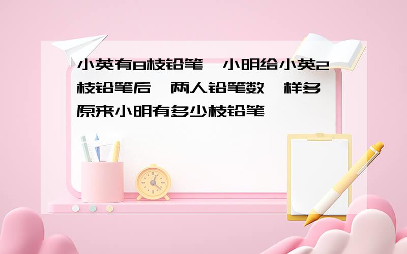 小英有8枝铅笔,小明给小英2枝铅笔后,两人铅笔数一样多,原来小明有多少枝铅笔