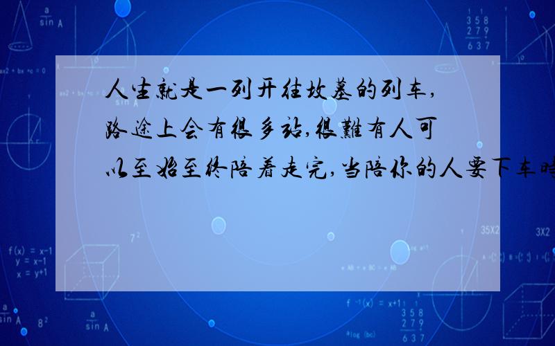 人生就是一列开往坟墓的列车,路途上会有很多站,很难有人可以至始至终陪着走完,当陪你的人要下车时,即使不舍,也该心存感激,然后挥手道别.——《千与千寻》最好是感悟,着急呢!