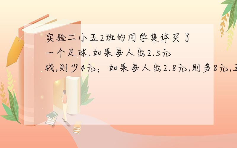 实验二小五2班的同学集体买了一个足球.如果每人出2.5元钱,则少4元；如果每人出2.8元,则多8元,五2班一共有几人?能不能列方程?