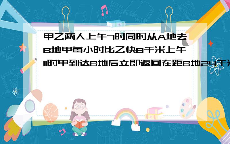 甲乙两人上午7时同时从A地去B地甲每小时比乙快8千米上午11时甲到达B地后立即返回在距B地24千米处相遇求AB要算式,不要方程!