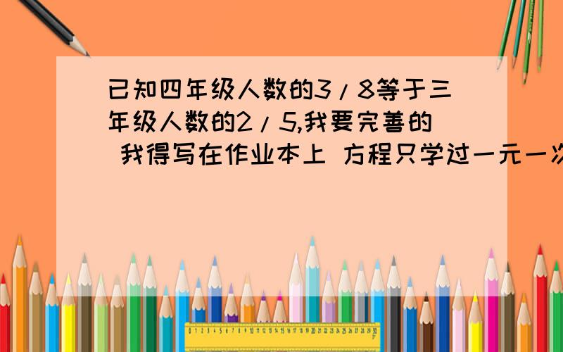 已知四年级人数的3/8等于三年级人数的2/5,我要完善的 我得写在作业本上 方程只学过一元一次 算术我好理解