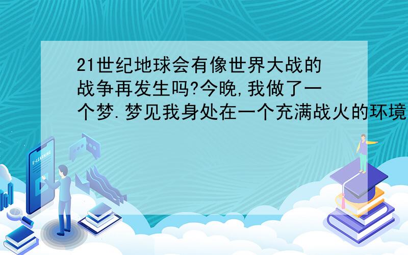 21世纪地球会有像世界大战的战争再发生吗?今晚,我做了一个梦.梦见我身处在一个充满战火的环境中.梦中的场面非常的恐怖.到处是让人觉得恶心的死人－－－我很怕,我以为是真的再一次世