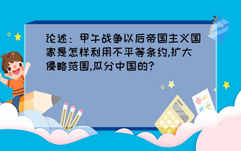 论述：甲午战争以后帝国主义国家是怎样利用不平等条约,扩大侵略范围,瓜分中国的?