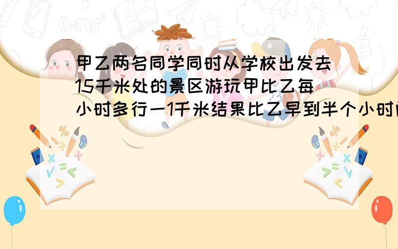 甲乙两名同学同时从学校出发去15千米处的景区游玩甲比乙每小时多行一1千米结果比乙早到半个小时问甲乙两名同学每小时各行多少千米?若设乙每小时行x千米