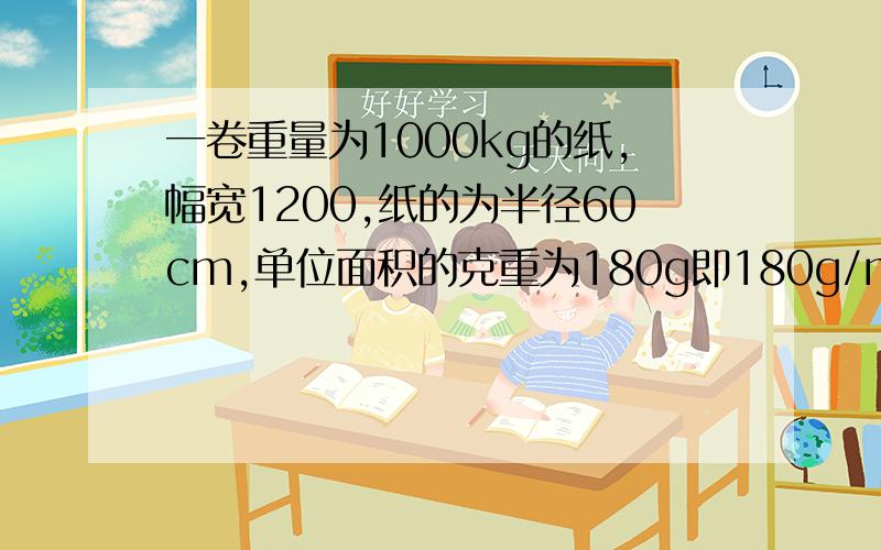 一卷重量为1000kg的纸,幅宽1200,纸的为半径60cm,单位面积的克重为180g即180g/m2,如何计算卷筒纸长度幅宽为1200cm 只要能够解决就可以，微积分哥也懂的 可能是哥表达不够好，主要是能够算出每一