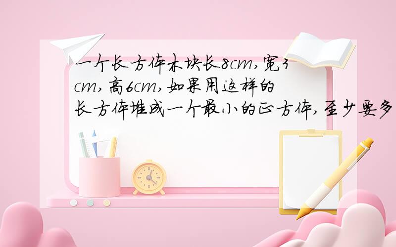 一个长方体木块长8cm,宽3cm,高6cm,如果用这样的长方体堆成一个最小的正方体,至少要多少块这样的长方体木块?