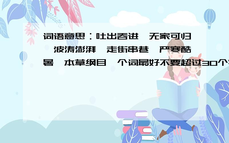 词语意思：吐出吞进、无家可归、波涛澎湃、走街串巷、严寒酷暑、本草纲目一个词最好不要超过30个字,有重点字意思的一定要加.格式：高山峻岭：又高又险的山岭.峻：山高而陡