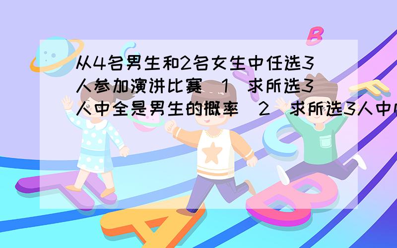 从4名男生和2名女生中任选3人参加演讲比赛（1）求所选3人中全是男生的概率（2）求所选3人中恰有1名女生的概率（3）求所选3人中至少有一名女生的概率每一部都要详细啊,不然我交不了作