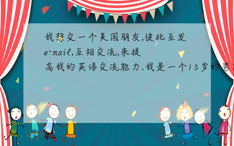 我想交一个美国朋友,彼此互发e-mail,互相交流,来提高我的英语交流能力.我是一个15岁的男孩,非常喜欢英语.我的e-mail是 luoxinpeng1028@163.com 希望广大同学给我写信.