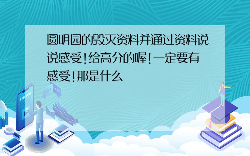 圆明园的毁灭资料并通过资料说说感受!给高分的喔!一定要有感受!那是什么