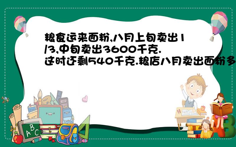 粮食运来面粉,八月上旬卖出1/3,中旬卖出3600千克.这时还剩540千克.粮店八月卖出面粉多少千克?