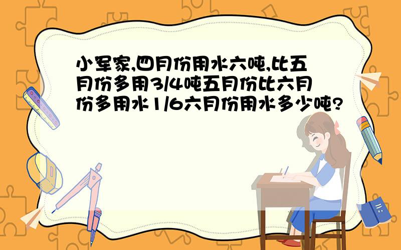 小军家,四月份用水六吨,比五月份多用3/4吨五月份比六月份多用水1/6六月份用水多少吨?