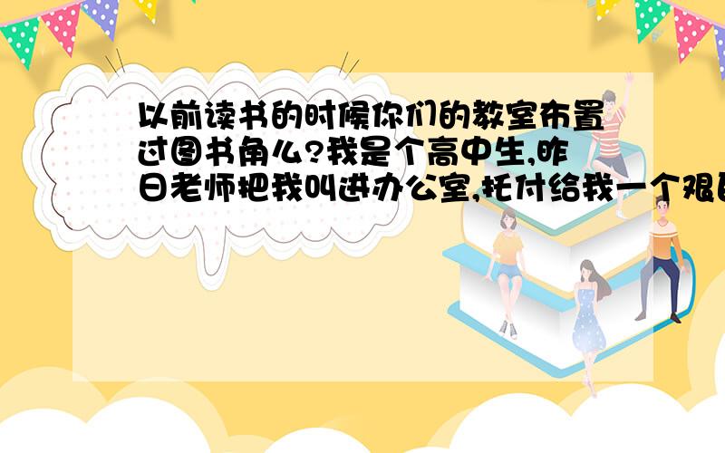 以前读书的时候你们的教室布置过图书角么?我是个高中生,昨日老师把我叫进办公室,托付给我一个艰巨的任务.让我在教室创办一个图书角,说是什么丰富同学课余生活,我晕,不知道怎么弄啊…