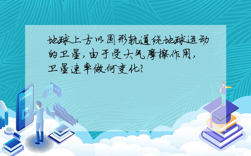 地球上方以圆形轨道绕地球运动的卫星,由于受大气摩擦作用,卫星速率做何变化?