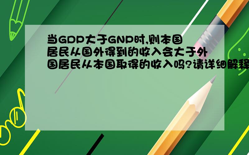 当GDP大于GNP时,则本国居民从国外得到的收入会大于外国居民从本国取得的收入吗?请详细解释一下~