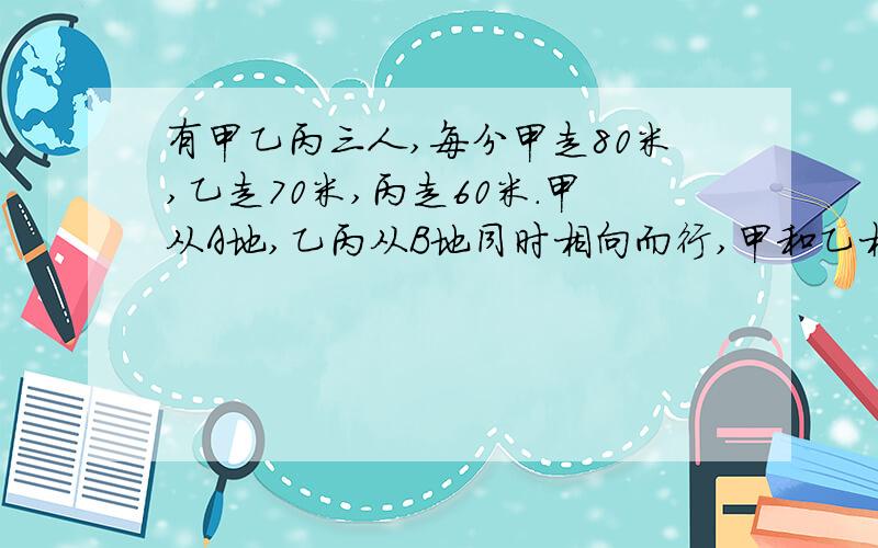 有甲乙丙三人,每分甲走80米,乙走70米,丙走60米.甲从A地,乙丙从B地同时相向而行,甲和乙相遇后过了5分与丙相遇.问AB两地相距多远?